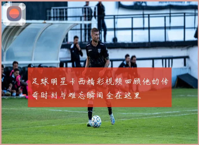足球明星卡西精彩视频回顾他的传奇时刻与难忘瞬间全在这里