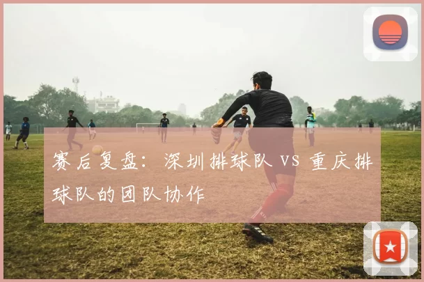 赛后复盘：深圳排球队 vs 重庆排球队的团队协作