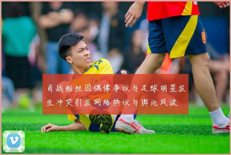 肖战粉丝因偶像争议与足球明星发生冲突引发网络热议与舆论风波