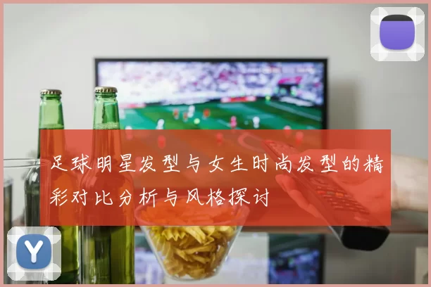 足球明星发型与女生时尚发型的精彩对比分析与风格探讨