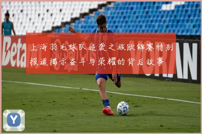 上海羽毛球队逆袭之旅欧锦赛特别报道揭示奋斗与荣耀的背后故事