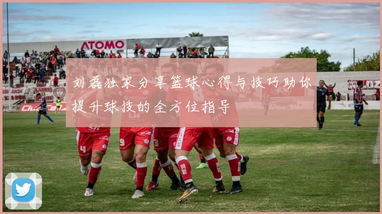 刘磊独家分享篮球心得与技巧助你提升球技的全方位指导