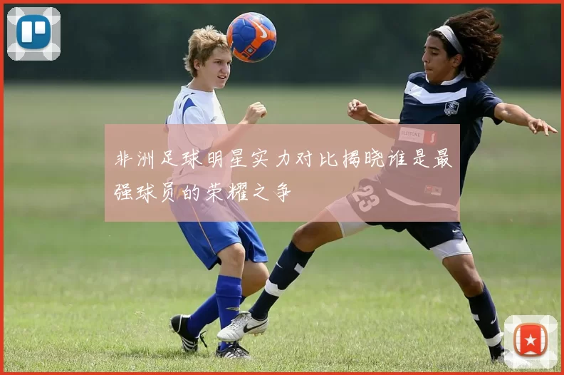 非洲足球明星实力对比揭晓谁是最强球员的荣耀之争