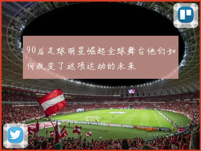90后足球明星崛起全球舞台他们如何改变了这项运动的未来
